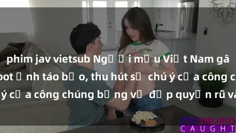 phim jav vietsub Người mẫu Việt Nam gây sốt với loạt shoot ảnh táo bạo, thu hút sự chú ý của công chúng bằng vẻ đẹp quyến rũ và gợi cảm.