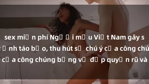 sex miễn phí Người mẫu Việt Nam gây sốt với loạt shoot ảnh táo bạo, thu hút sự chú ý của công chúng bằng vẻ đẹp quyến rũ và gợi cảm.