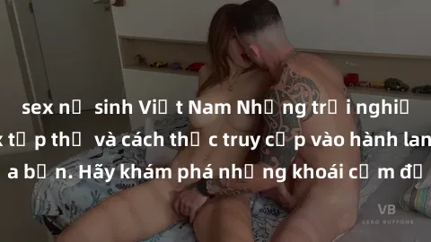 sex nữ sinh Việt Nam Những trải nghiệm mới lạ với sex tập thể và cách thức truy cập vào hành lang đam mê của bạn. Hãy khám phá những khoái cảm đầy kích thích với tập thể hấp dẫn!