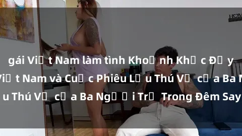 gái Việt Nam làm tình Khoảnh Khắc Đầy Kịch Tính: Sex  Việt Nam và Cuộc Phiêu Lưu Thú Vị của Ba Người Trẻ Trong Đêm Say Đắm