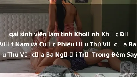gái sinh viên làm tình Khoảnh Khắc Đầy Kịch Tính: Sex  Việt Nam và Cuộc Phiêu Lưu Thú Vị của Ba Người Trẻ Trong Đêm Say Đắm