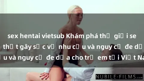 sex hentai vietsub Khám phá thế giới sex loli Việt Nam: Sự thật gây sốc về nhu cầu và nguy cơ đe dọa cho trẻ em tại Việt Nam