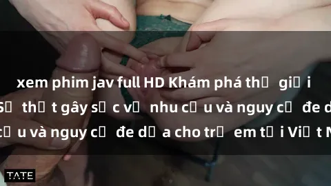 xem phim jav full HD Khám phá thế giới sex loli Việt Nam: Sự thật gây sốc về nhu cầu và nguy cơ đe dọa cho trẻ em tại Việt Nam