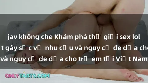 jav không che Khám phá thế giới sex loli Việt Nam: Sự thật gây sốc về nhu cầu và nguy cơ đe dọa cho trẻ em tại Việt Nam