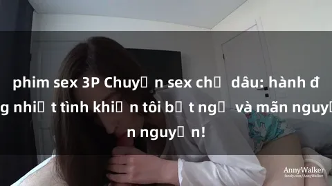 phim sex 3P Chuyện sex chị dâu: hành động nhiệt tình khiến tôi bất ngờ và mãn nguyện!