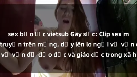 sex bạo lực vietsub Gây sốc: Clip sex mẹ con Việt Nam lan truyền trên mạng, dấy lên lo ngại về vấn đề đạo đức và giáo dục trong xã hội hiện nay.