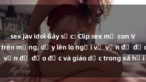sex jav idol Gây sốc: Clip sex mẹ con Việt Nam lan truyền trên mạng, dấy lên lo ngại về vấn đề đạo đức và giáo dục trong xã hội hiện nay.